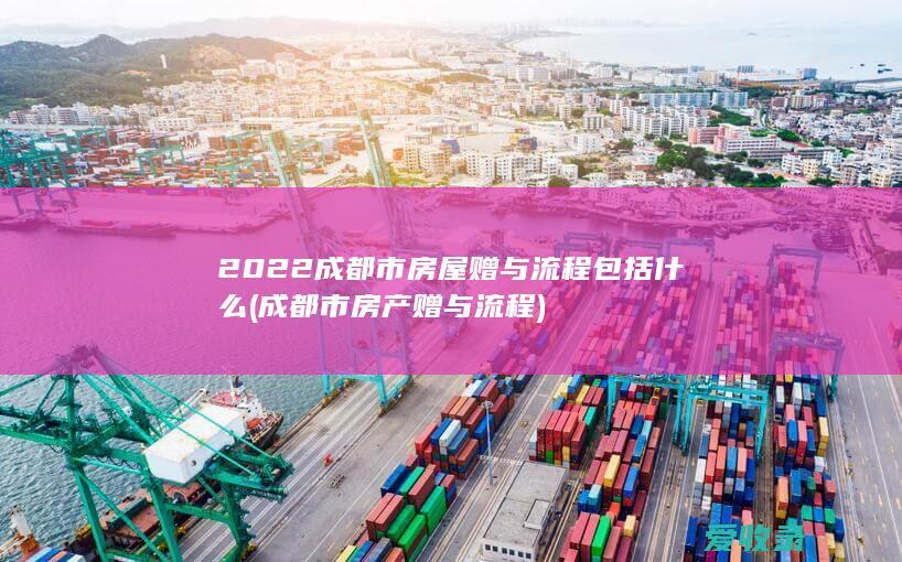 2022成都市房屋赠与流程包括什么(成都市房产赠与流程)