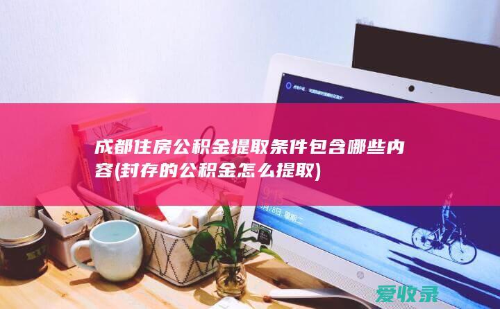 成都住房公积金提取条件包含哪些内容(封存的公积金怎么提取)