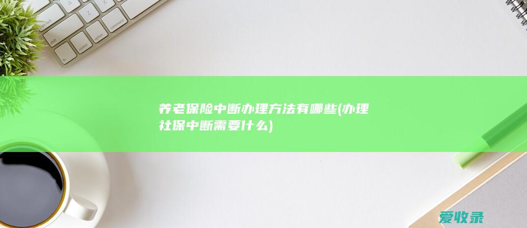 养老保险中断办理方法有哪些(办理社保中断需要什么)