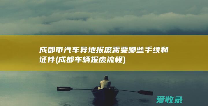 成都市汽车异地报废需要哪些手续和证件(成都车辆报废流程)