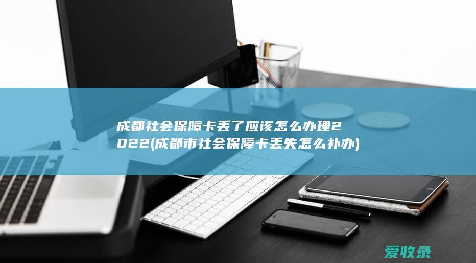 成都社会保障卡丢了应该怎么办理2022(成都市社会保障卡丢失怎么补办)