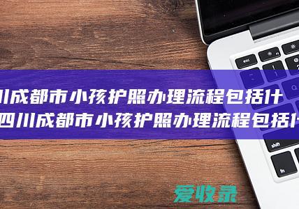 四川成都市小孩护照办理流程包括什么(四川成都市小孩护照办理流程包括什么内容)