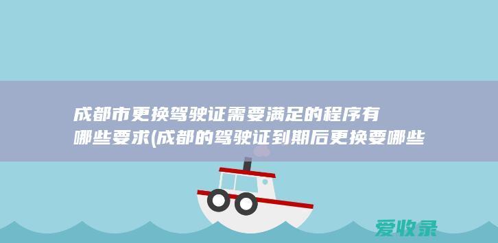 成都市更换驾驶证需要满足的程序有哪些要求(成都的驾驶证到期后更换要哪些证件)