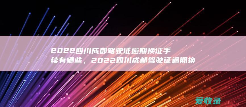 2022四川成都驾驶证逾期换证手续有哪些，2022四川成都驾驶证逾期换证需要满足的流程是怎样规定的