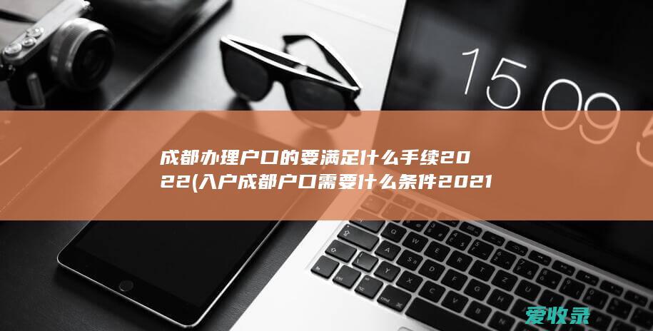 成都办理户口的要满足什么手续2022(入户成都户口需要什么条件2021)