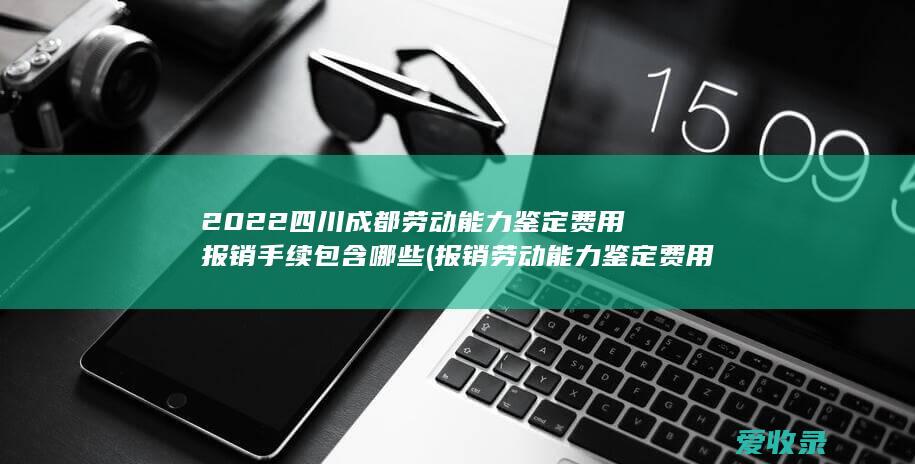 2022四川成都劳动能力鉴定费用报销手续包含哪些(报销劳动能力鉴定费用流程)