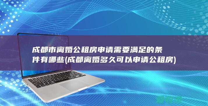 成都市离婚公租房申请需要满足的条件有哪些(成都离婚多久可以申请公租房)