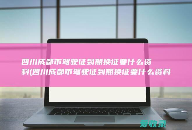 四川成都市驾驶证到期换证要什么资料(四川成都市驾驶证到期换证要什么资料和手续)