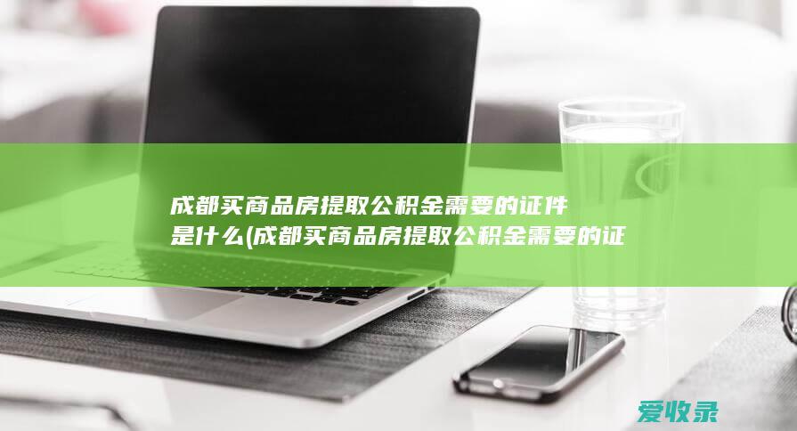 成都买商品房提取公积金需要的证件是什么(成都买商品房提取公积金需要的证件是什么)