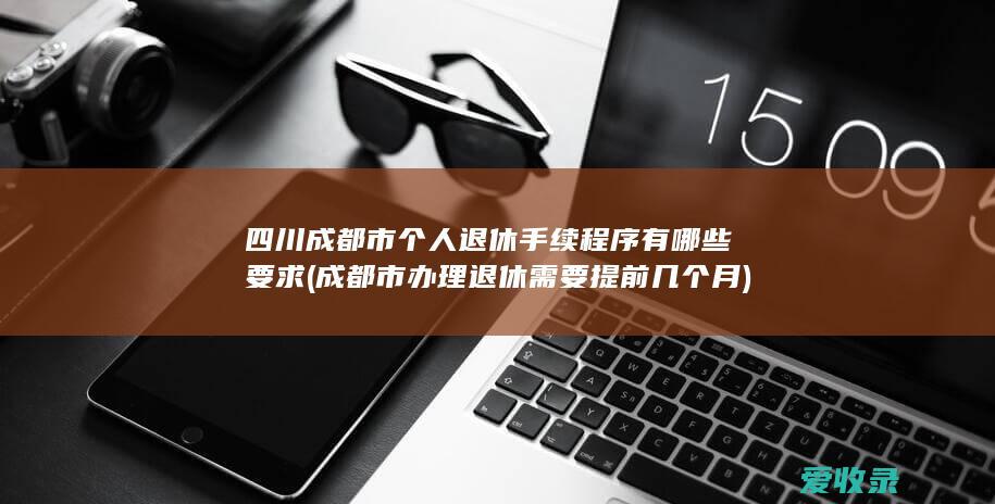 四川成都市个人退休手续程序有哪些要求(成都市办理退休需要提前几个月)