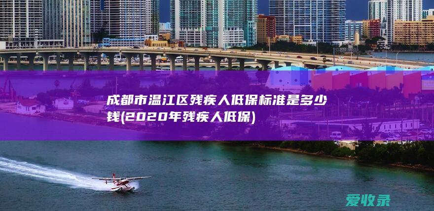 成都市温江区残疾人低保标准是多少钱(2020年残疾人低保)