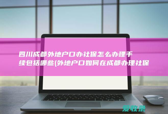 四川成都外地户口办社保怎么办理手续包括哪些(外地户口如何在成都办理社保)