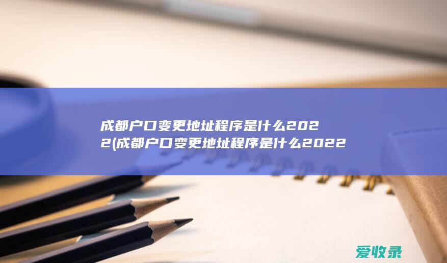 成都户口变更地址程序是什么2022(成都户口变更地址程序是什么2022年)