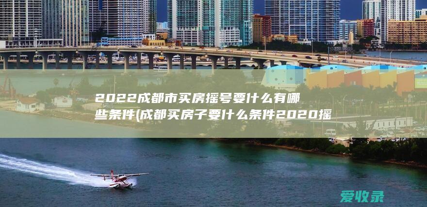 2022成都市买房摇号要什么有哪些条件(成都买房子要什么条件2020摇号)