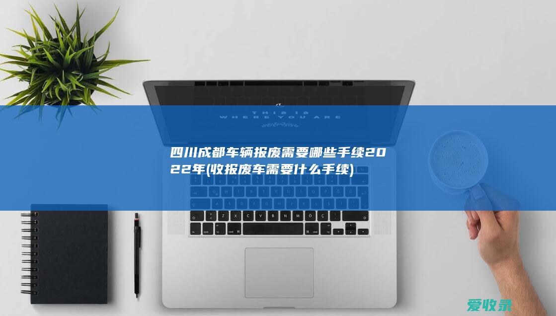 四川成都车辆报废需要哪些手续2022年(收报废车需要什么手续)