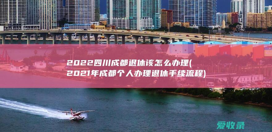 2022四川成都退休该怎么办理(2021年成都个人办理退休手续流程)