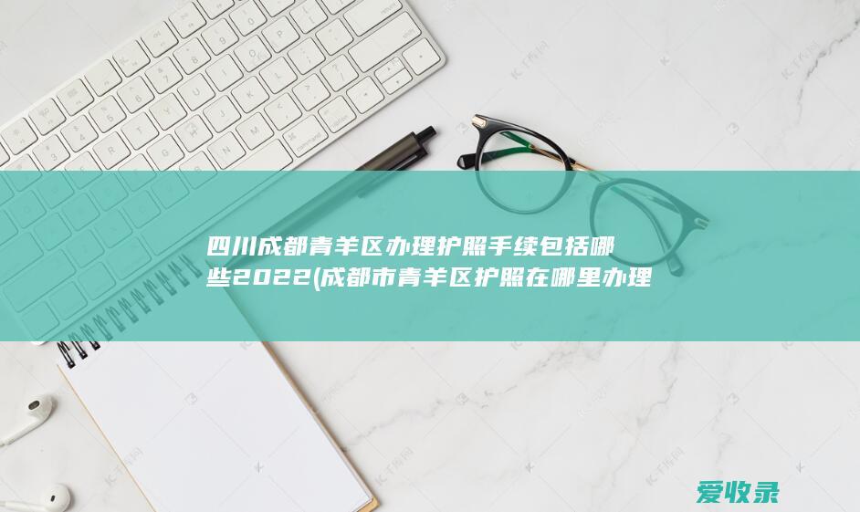 四川成都青羊区办理护照手续包括哪些2022(成都市青羊区护照在哪里办理)