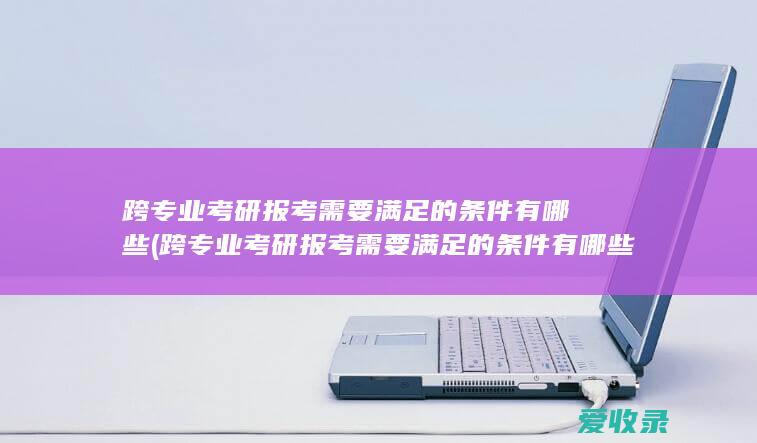 跨专业考研报考需要满足的条件有哪些(跨专业考研报考需要满足的条件有哪些呢)