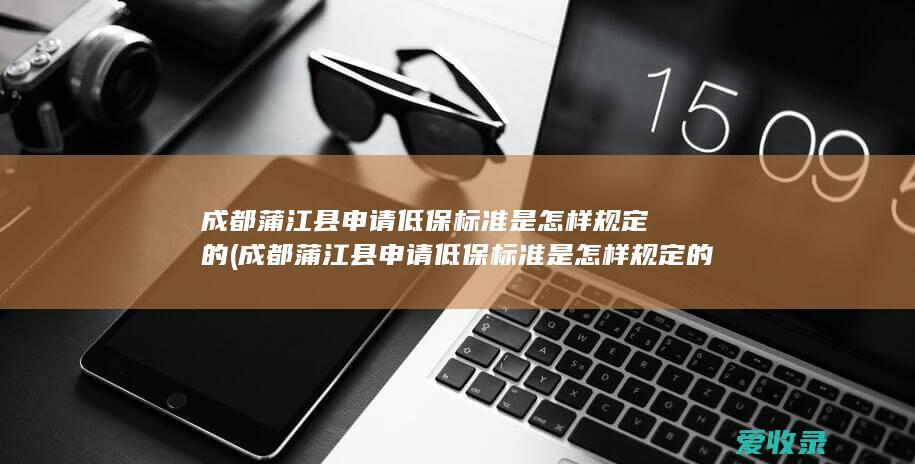 成都蒲江县申请低保标准是怎样规定的(成都蒲江县申请低保标准是怎样规定的啊)