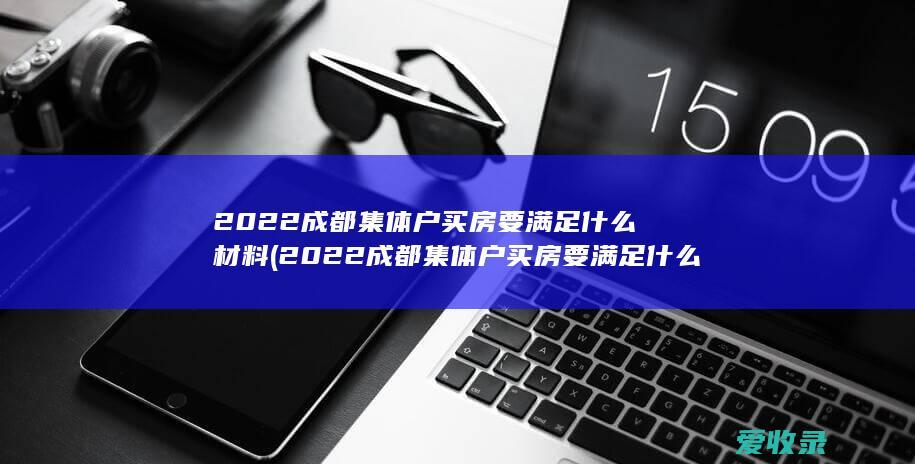 2022成都集体户买房要满足什么材料(2022成都集体户买房要满足什么材料要求)