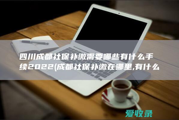 四川成都社保补缴需要哪些有什么手续2022(成都社保补缴在哪里,有什么规定?)