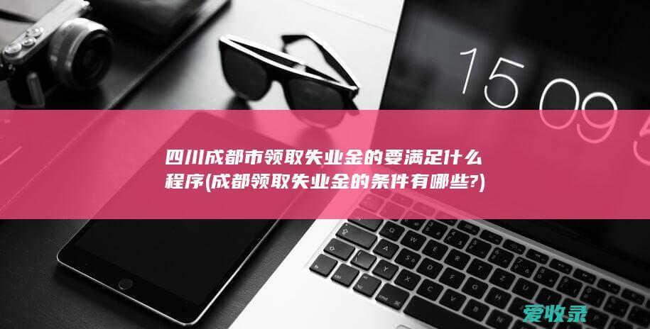 四川成都市领取失业金的要满足什么程序(成都领取失业金的条件有哪些?)