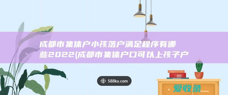 成都市集体户小孩落户满足程序有哪些2022(成都市集体户口可以上孩子户口吗?)