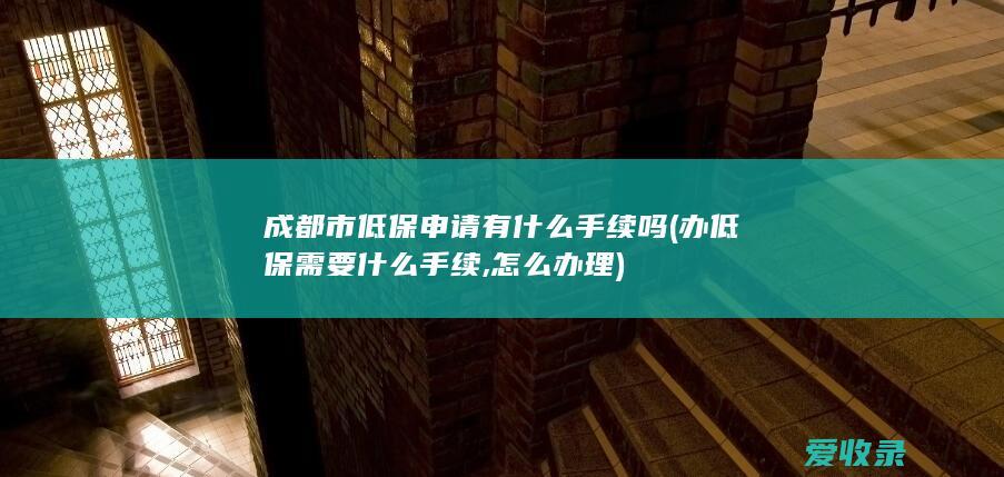 成都市低保申请有什么手续吗(办低保需要什么手续,怎么办理)