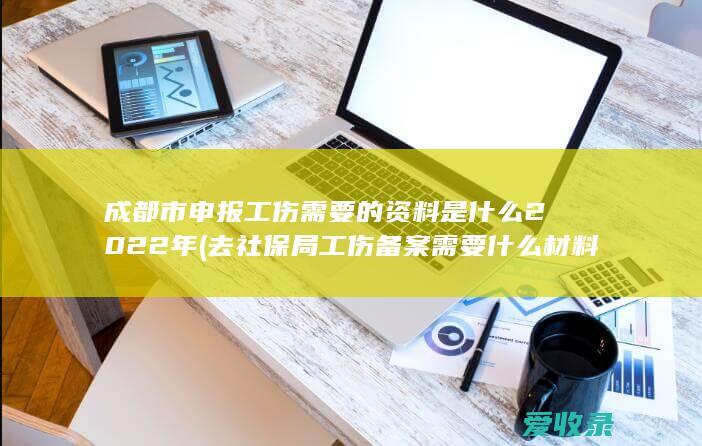 成都市申报工伤需要的资料是什么2022年(去社保局工伤备案需要什么材料)