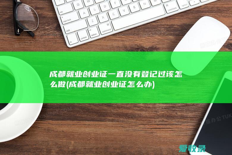 成都就业创业证一直没有登记过该怎么做(成都就业创业证怎么办)