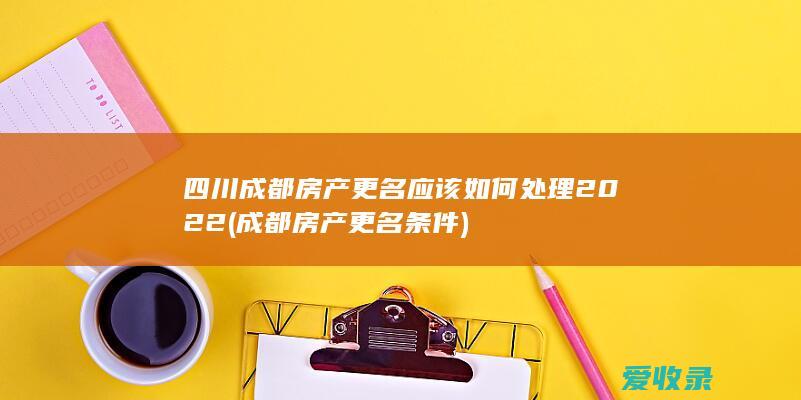 四川成都房产更名应该如何处理2022(成都房产更名条件)