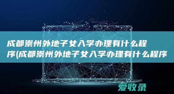 成都崇州外地子女入学办理有什么程序(成都崇州外地子女入学办理有什么程序吗)