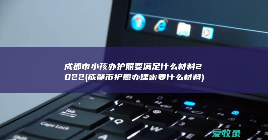 成都市小孩办护照要满足什么材料2022(成都市护照办理需要什么材料)