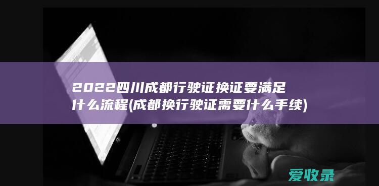 2022四川成都行驶证换证要满足什么流程(成都换行驶证需要什么手续)