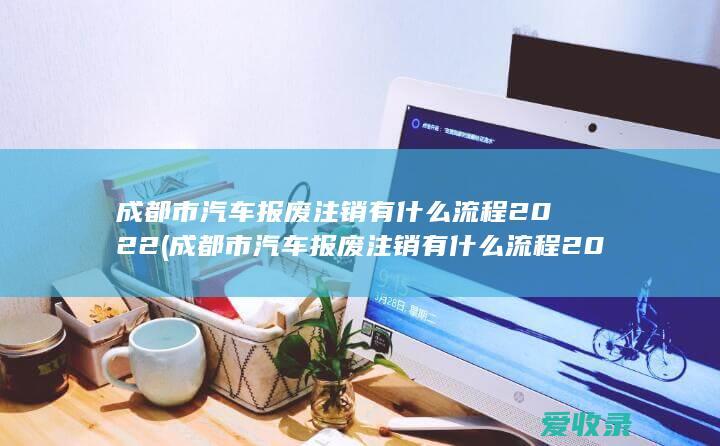 成都市汽车报废注销有什么流程2022(成都市汽车报废注销有什么流程2022年)