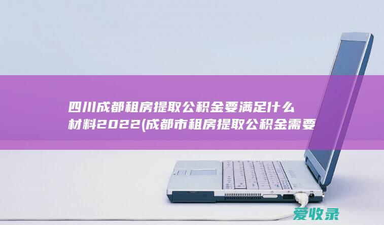 四川成都租房提取公积金要满足什么材料2022(成都市租房提取公积金需要什么材料)