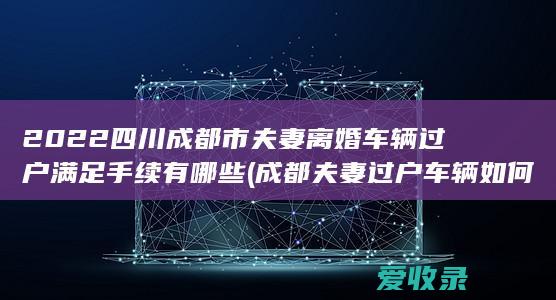 2022四川成都市夫妻离婚车辆过户满足手续有哪些(成都夫妻过户车辆如何办手续)