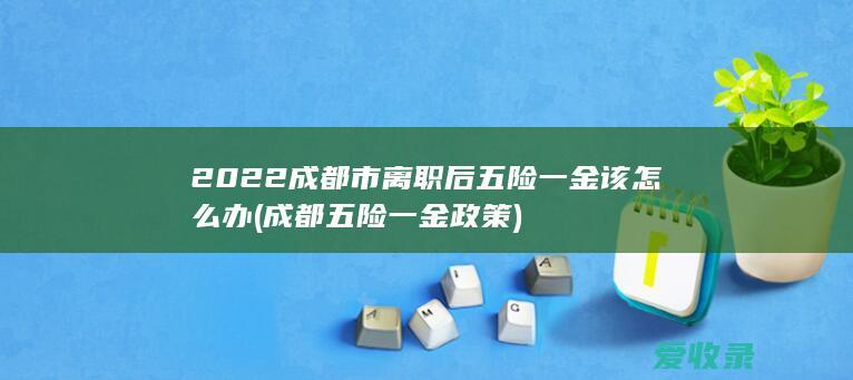 2022成都市离职后五险一金该怎么办(成都五险一金政策)