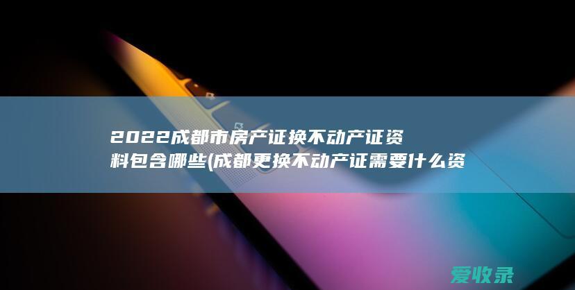 2022成都市房产证换不动产证资料包含哪些(成都更换不动产证需要什么资料)