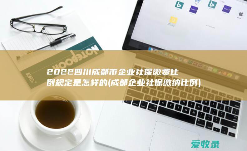 2022四川成都市企业社保缴费比例规定是怎样的(成都企业社保缴纳比例)