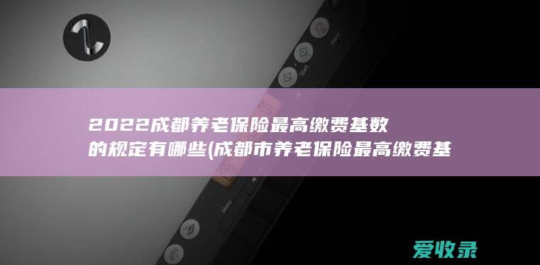 2022成都养老保险最高缴费基数的规定有哪些(成都市养老保险最高缴费基数)