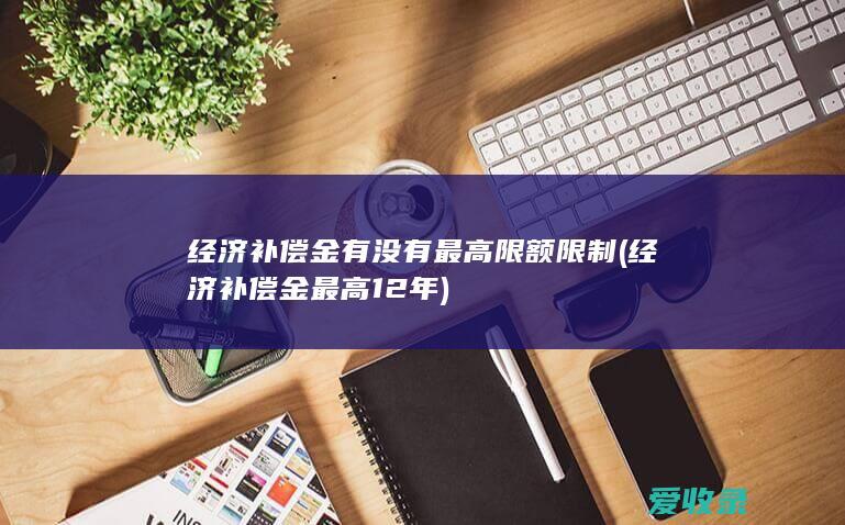 经济补偿金有没有最高限额限制(经济补偿金最高12年)