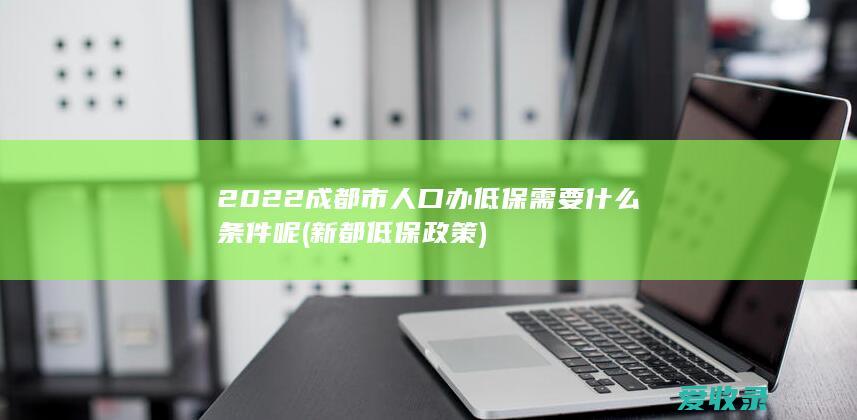 2022成都市人口办低保需要什么条件呢(新都低保政策)