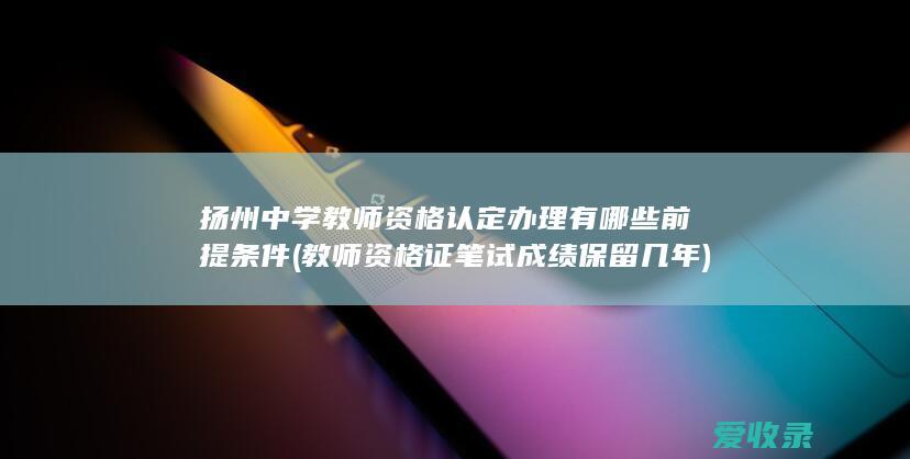 扬州中学教师资格认定办理有哪些前提条件(教师资格证笔试成绩保留几年)