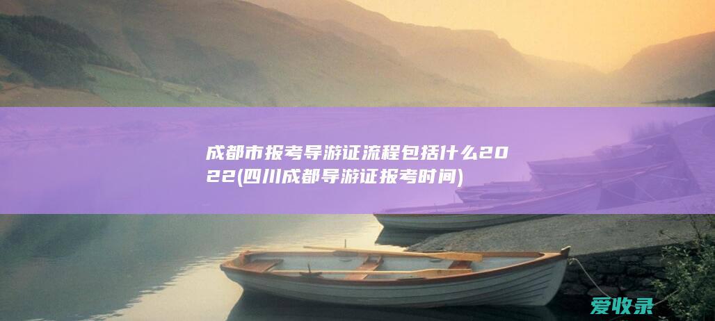 成都市报考导游证流程包括什么2022(四川成都导游证报考时间)