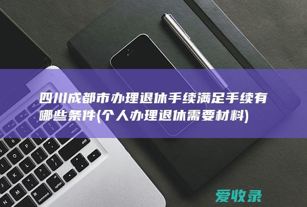 四川成都市办理退休手续满足手续有哪些条件(个人办理退休需要材料)