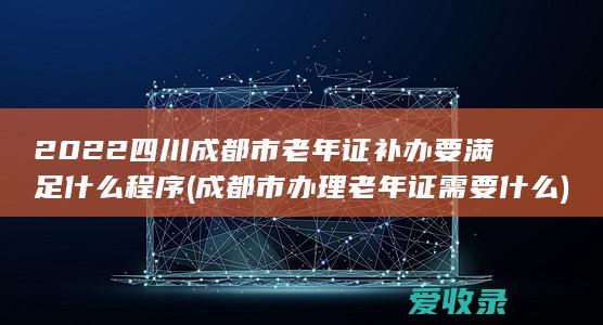 2022四川成都市老年证补办要满足什么程序(成都市办理老年证需要什么)