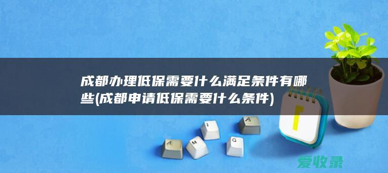 成都办理低保需要什么满足条件有哪些(成都申请低保需要什么条件)