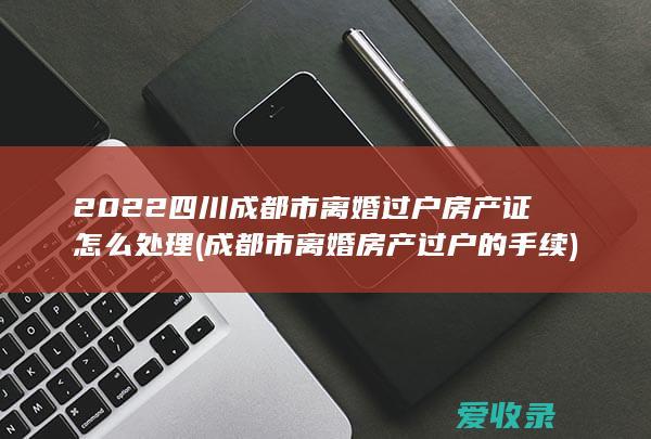 2022四川成都市离婚过户房产证怎么处理(成都市离婚房产过户的手续)