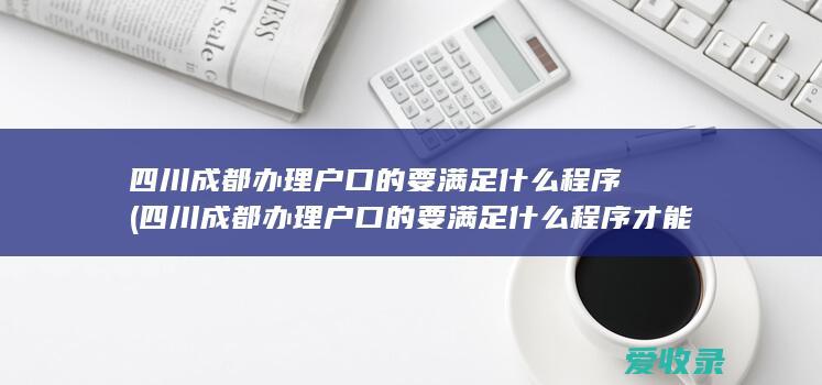 四川成都办理户口的要满足什么程序(四川成都办理户口的要满足什么程序才能办理)